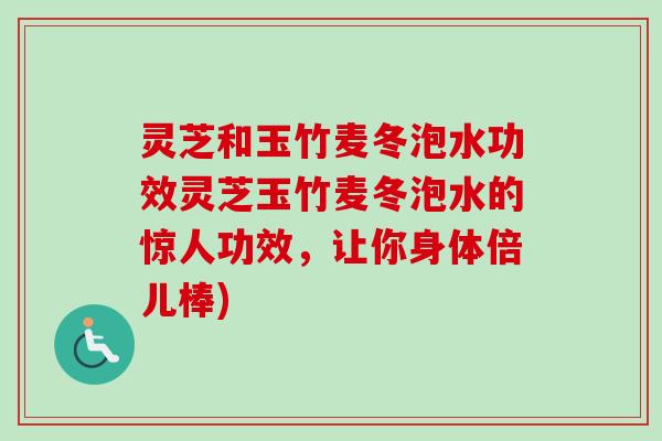 灵芝和玉竹麦冬泡水功效灵芝玉竹麦冬泡水的惊人功效，让你身体倍儿棒)
