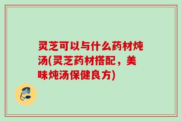 灵芝可以与什么药材炖汤(灵芝药材搭配，美味炖汤保健良方)