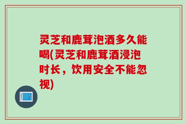 灵芝和鹿茸泡酒多久能喝(灵芝和鹿茸酒浸泡时长，饮用安全不能忽视)