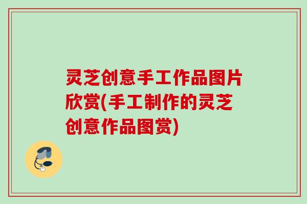 灵芝创意手工作品图片欣赏(手工制作的灵芝创意作品图赏) 灵芝创意手工作品图片欣赏(手工制作的灵芝创意作品图赏)
