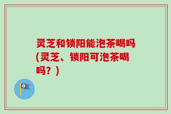 灵芝和锁阳能泡茶喝吗(灵芝、锁阳可泡茶喝吗？)