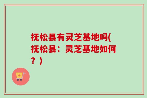 抚松县有灵芝基地吗(抚松县：灵芝基地如何？)