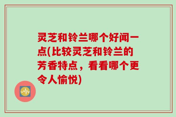 灵芝和铃兰哪个好闻一点(比较灵芝和铃兰的芳香特点，看看哪个更令人愉悦)