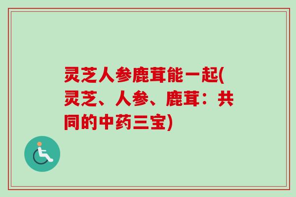 灵芝人参鹿茸能一起(灵芝、人参、鹿茸:共同的三宝) 灵芝人参鹿茸能一起(灵芝、人参、鹿茸:共同的三宝)