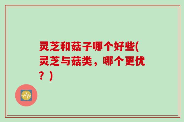 灵芝和菇子哪个好些(灵芝与菇类，哪个更优？)