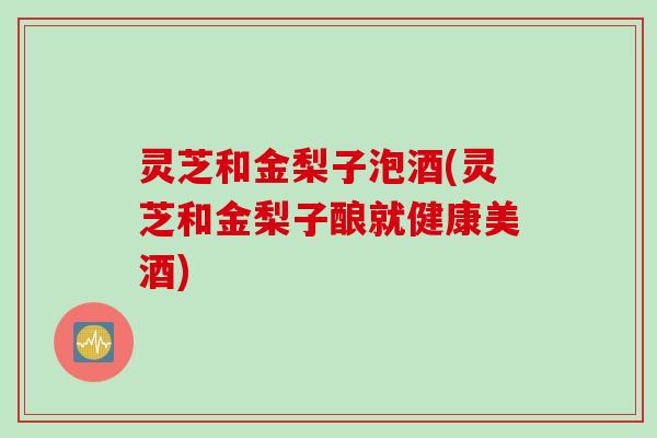 灵芝和金梨子泡酒(灵芝和金梨子酿就健康美酒)