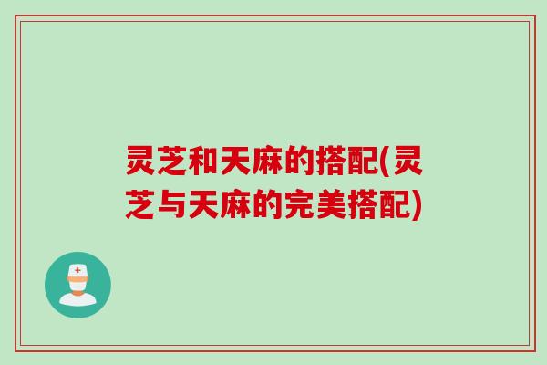 灵芝和天麻的搭配(灵芝与天麻的完美搭配)