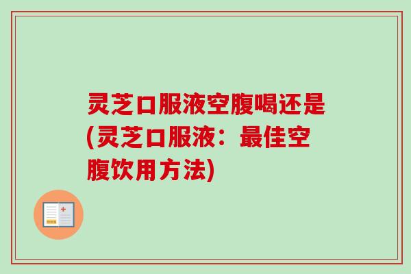 灵芝口服液空腹喝还是(灵芝口服液：最佳空腹饮用方法)