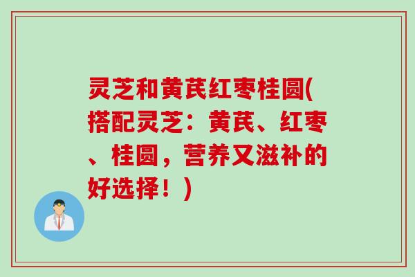 灵芝和黄芪红枣桂圆(搭配灵芝：黄芪、红枣、桂圆，营养又滋补的好选择！)