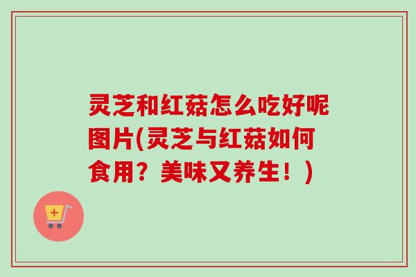 灵芝和红菇怎么吃好呢图片(灵芝与红菇如何食用？美味又养生！)