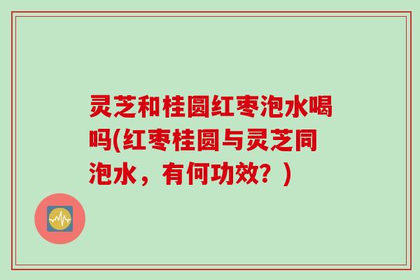 灵芝和桂圆红枣泡水喝吗(红枣桂圆与灵芝同泡水，有何功效？)