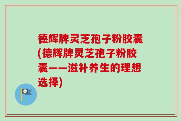 德辉牌灵芝孢子粉胶囊(德辉牌灵芝孢子粉胶囊——滋补养生的理想选择)