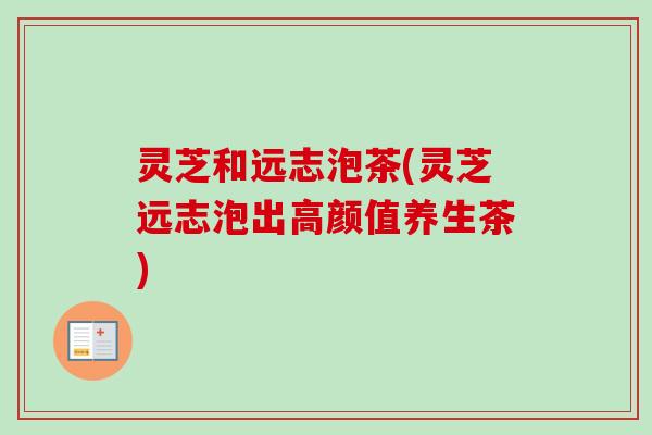 灵芝和远志泡茶(灵芝远志泡出高颜值养生茶)