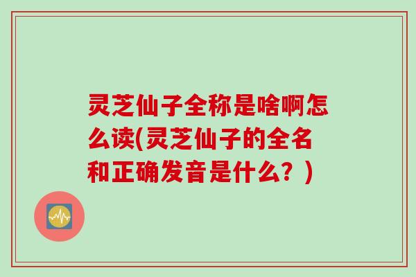 灵芝仙子全称是啥啊怎么读(灵芝仙子的全名和正确发音是什么?) 灵芝仙子全称是啥啊怎么读(灵芝仙子的全名和正确发音是什么?)