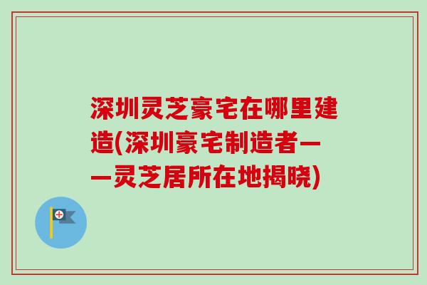深圳灵芝豪宅在哪里建造(深圳豪宅制造者——灵芝居所在地揭晓)