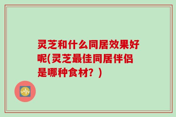 灵芝和什么同居效果好呢(灵芝最佳同居伴侣是哪种食材？)