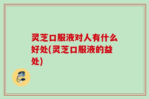 灵芝口服液对人有什么好处(灵芝口服液的益处)