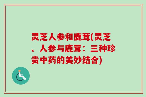 灵芝人参和鹿茸(灵芝、人参与鹿茸：三种珍贵中药的美妙结合)