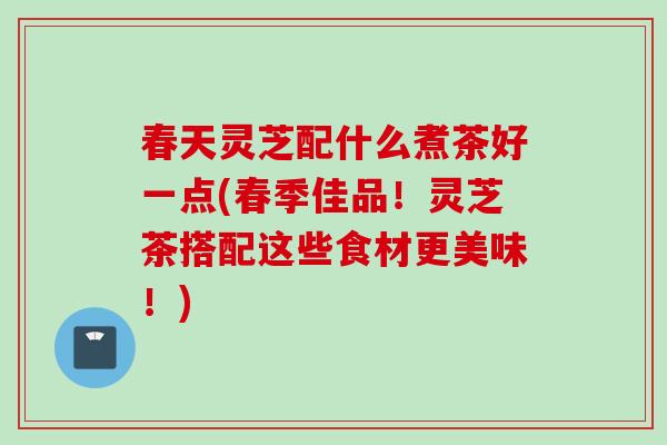 春天灵芝配什么煮茶好一点(春季佳品！灵芝茶搭配这些食材更美味！)