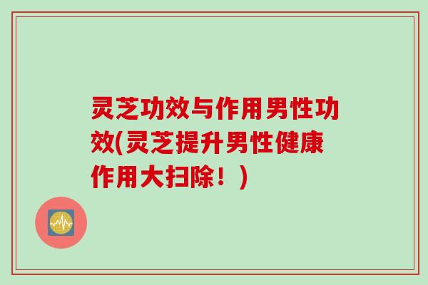 灵芝功效与作用男性功效(灵芝提升男性健康作用大扫除!) 灵芝功效与作用男性功效(灵芝提升男性健康作用大扫除!)
