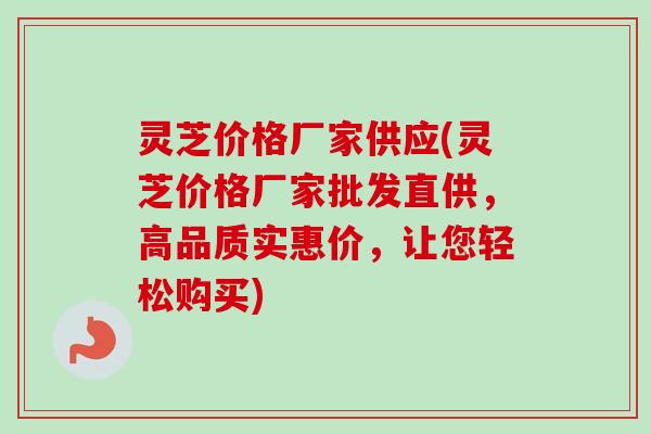 灵芝价格厂家供应(灵芝价格厂家批发直供，高品质实惠价，让您轻松购买)
