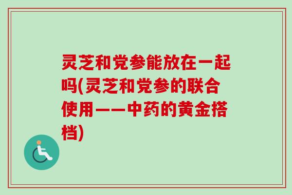 灵芝和党参能放在一起吗(灵芝和党参的联合使用——的黄金搭档) 灵芝和党参能放在一起吗(灵芝和党参的联合使用——的黄金搭档)