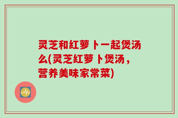 灵芝和红萝卜一起煲汤么(灵芝红萝卜煲汤,营养美味家常菜) 灵芝和红萝卜一起煲汤么(灵芝红萝卜煲汤,营养美味家常菜)