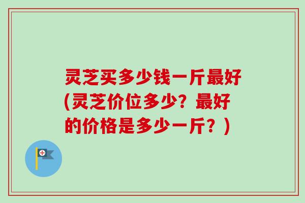 灵芝买多少钱一斤最好(灵芝价位多少？最好的价格是多少一斤？)