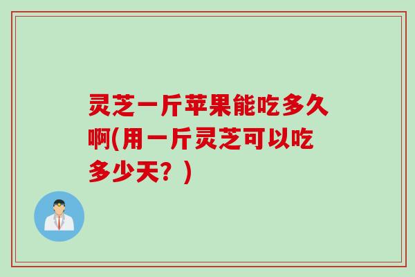 灵芝一斤苹果能吃多久啊(用一斤灵芝可以吃多少天？)