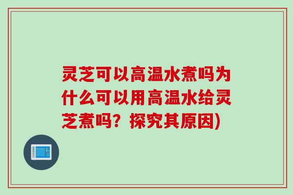 灵芝可以高温水煮吗为什么可以用高温水给灵芝煮吗？探究其原因)