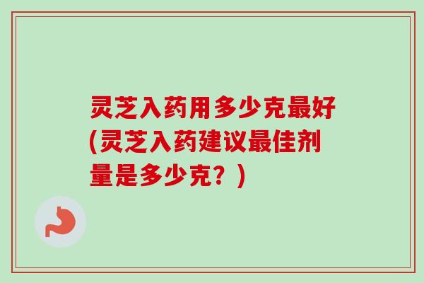 灵芝入药用多少克好(灵芝入药建议佳剂量是多少克?) 灵芝入药用多少克好(灵芝入药建议佳剂量是多少克?)