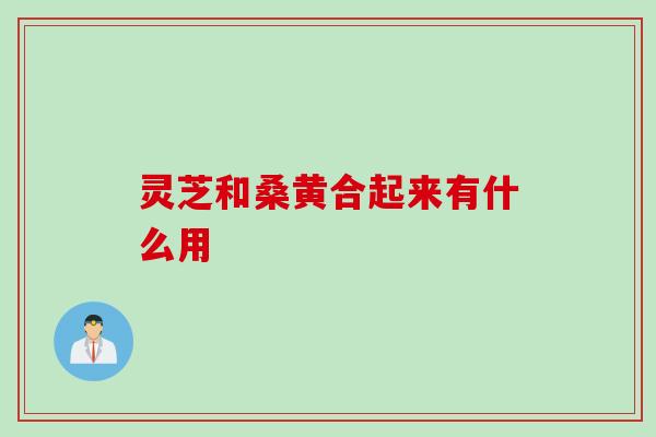 灵芝和桑黄合起来有什么用 灵芝和桑黄合起来有什么用