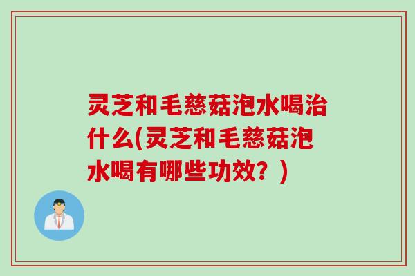 灵芝和毛慈菇泡水喝治什么(灵芝和毛慈菇泡水喝有哪些功效？)