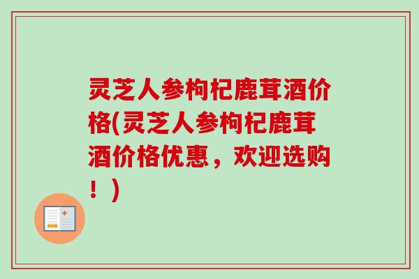 灵芝人参枸杞鹿茸酒价格(灵芝人参枸杞鹿茸酒价格优惠，欢迎选购！)