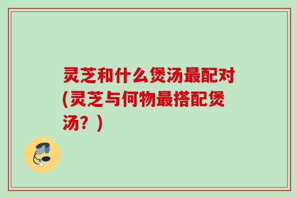 灵芝和什么煲汤最配对(灵芝与何物最搭配煲汤？)