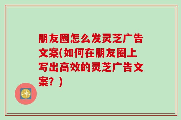 朋友圈怎么发灵芝广告文案(如何在朋友圈上写出高效的灵芝广告文案？)