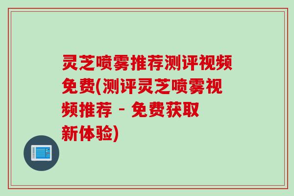 灵芝喷雾推荐测评视频免费(测评灵芝喷雾视频推荐 - 免费获取新体验)