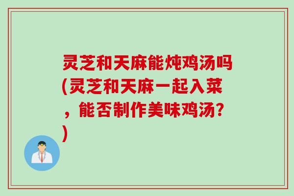 灵芝和天麻能炖鸡汤吗(灵芝和天麻一起入菜，能否制作美味鸡汤？)