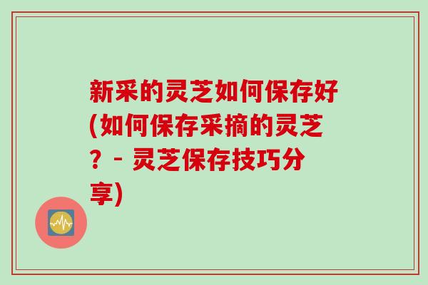 新采的灵芝如何保存好(如何保存采摘的灵芝?- 灵芝保存技巧分享) 新采的灵芝如何保存好(如何保存采摘的灵芝?- 灵芝保存技巧分享)