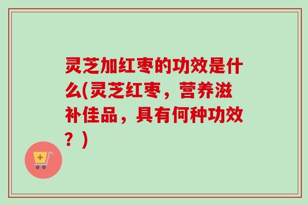 灵芝加红枣的功效是什么(灵芝红枣，营养滋补佳品，具有何种功效？)