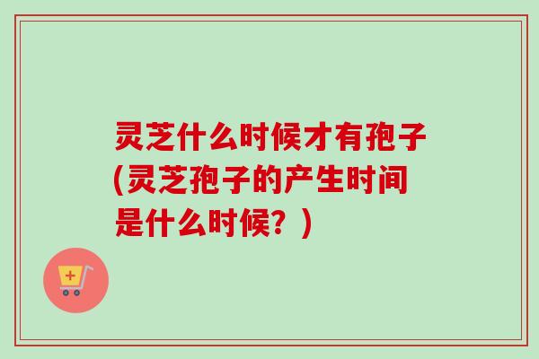 灵芝什么时候才有孢子(灵芝孢子的产生时间是什么时候？)