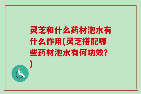 灵芝和什么药材泡水有什么作用(灵芝搭配哪些药材泡水有何功效？)