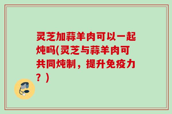 灵芝加蒜羊肉可以一起炖吗(灵芝与蒜羊肉可共同炖制，提升免疫力？)