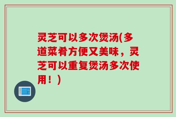 灵芝可以多次煲汤(多道菜肴方便又美味,灵芝可以重复煲汤多次使用!) 灵芝可以多次煲汤(多道菜肴方便又美味,灵芝可以重复煲汤多次使用!)