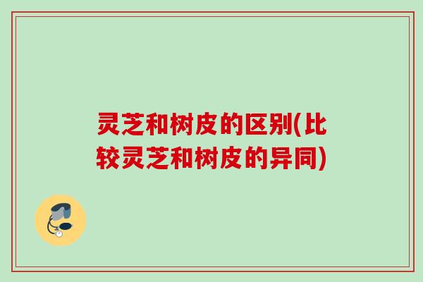 灵芝和树皮的区别(比较灵芝和树皮的异同) 灵芝和树皮的区别(比较灵芝和树皮的异同)