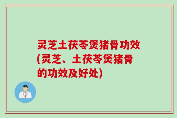 灵芝土茯苓煲猪骨功效(灵芝、土茯苓煲猪骨的功效及好处)