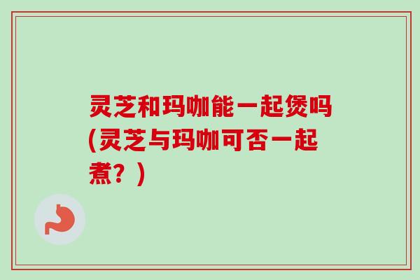 灵芝和玛咖能一起煲吗(灵芝与玛咖可否一起煮?) 灵芝和玛咖能一起煲吗(灵芝与玛咖可否一起煮?)