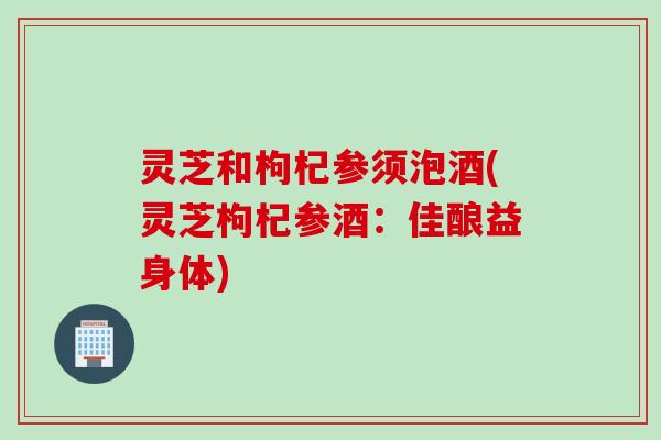 灵芝和枸杞参须泡酒(灵芝枸杞参酒：佳酿益身体)