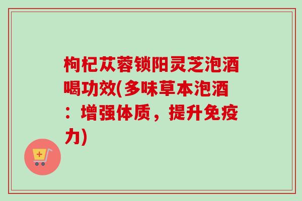 枸杞苁蓉锁阳灵芝泡酒喝功效(多味草本泡酒：增强体质，提升免疫力)