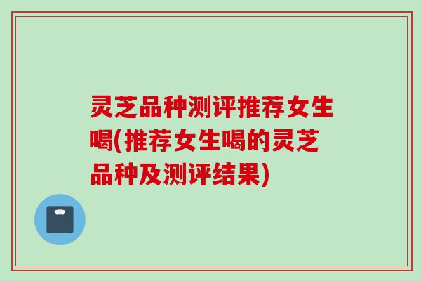 灵芝品种测评推荐女生喝(推荐女生喝的灵芝品种及测评结果)